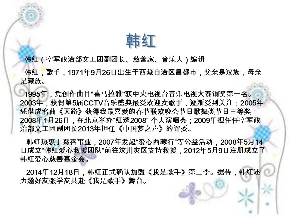 韩红（空军政治部文工团副团长、慈善家、音乐人）编辑 韩红，歌手， 1971 年 9 月 26 日出生于西藏自治区昌都市，父亲是汉族，母亲 是藏族。 1995 年，凭创作曲目 喜马拉雅 获中央电视台音乐电视大赛铜奖第一名。 2003 年，获得第 5 届 CCTV 音乐盛典最受欢迎女歌手，逐渐受到关注； 2005 年 凭借成名曲《天路》获得我最喜爱的春节联欢晚会节目歌舞类节目三等奖； 2008 年 1 月 26 日，在北京举办 红透 2008 个人演唱会； 2009 年担任任空军政 治部文工团副团长 2013 年担任《中国梦之声》的评委。 韩红热衷于慈善事业， 2007 年发起 爱心西藏行 等公益活动， 2008 年 5 月 14 日成立 韩红爱心救援团队 前往汶川灾区支持救援， 2012 年 5 月 9 日注册成立了 韩红爱心慈善基金会。 2014 年 12 月 18 日，韩红正式确认加盟《我是歌手》第三季。据传，韩红还 力邀好友张学友共赴《我是歌手》舞台。