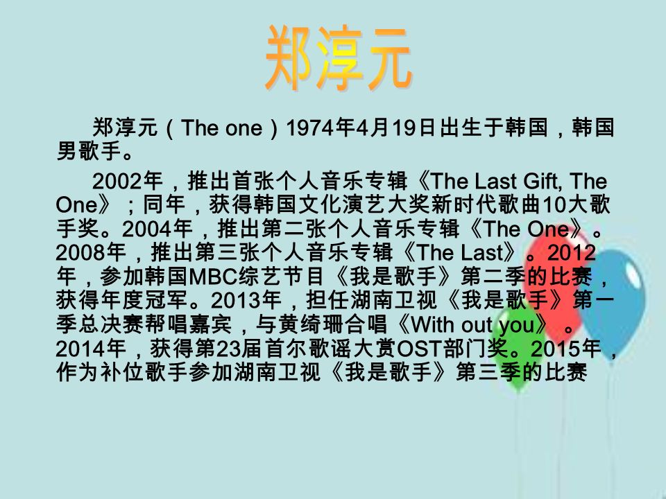 郑淳元（ The one ） 1974 年 4 月 19 日出生于韩国，韩国 男歌手。 2002 年，推出首张个人音乐专辑《 The Last Gift, The One 》；同年，获得韩国文化演艺大奖新时代歌曲 10 大歌 手奖。 2004 年，推出第二张个人音乐专辑《 The One 》。 2008 年，推出第三张个人音乐专辑《 The Last 》。 2012 年，参加韩国 MBC 综艺节目《我是歌手》第二季的比赛， 获得年度冠军。 2013 年，担任湖南卫视《我是歌手》第一 季总决赛帮唱嘉宾，与黄绮珊合唱《 With out you 》 。 2014 年，获得第 23 届首尔歌谣大赏 OST 部门奖。 2015 年， 作为补位歌手参加湖南卫视《我是歌手》第三季的比赛