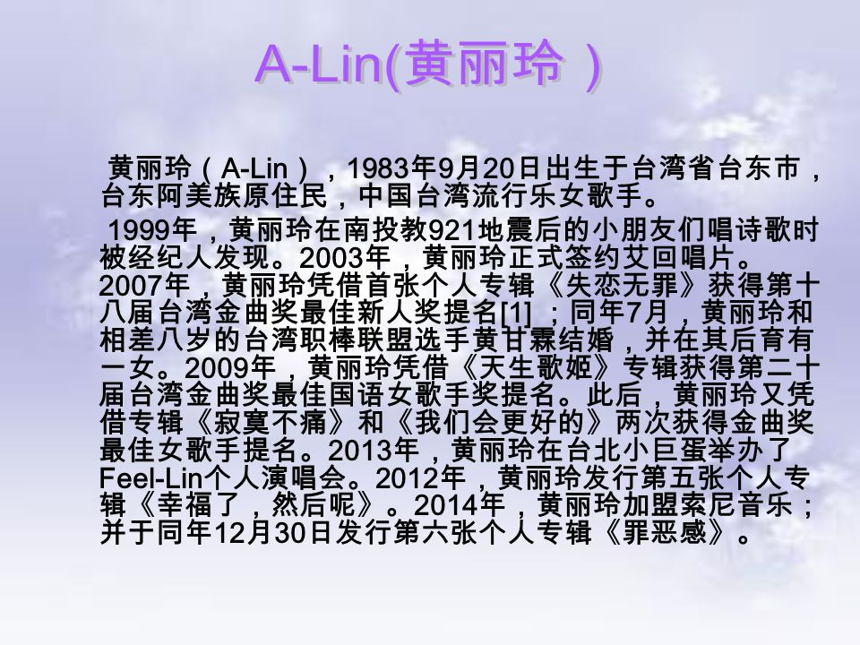 黄丽玲（ A-Lin ）， 1983 年 9 月 20 日出生于台湾省台东市， 台东阿美族原住民，中国台湾流行乐女歌手。 1999 年，黄丽玲在南投教 921 地震后的小朋友们唱诗歌时 被经纪人发现。 2003 年，黄丽玲正式签约艾回唱片。 2007 年，黄丽玲凭借首张个人专辑《失恋无罪》获得第十 八届台湾金曲奖最佳新人奖提名 [1] ；同年 7 月，黄丽玲和 相差八岁的台湾职棒联盟选手黄甘霖结婚，并在其后育有 一女。 2009 年，黄丽玲凭借《天生歌姬》专辑获得第二十 届台湾金曲奖最佳国语女歌手奖提名。此后，黄丽玲又凭 借专辑《寂寞不痛》和《我们会更好的》两次获得金曲奖 最佳女歌手提名。 2013 年，黄丽玲在台北小巨蛋举办了 Feel-Lin 个人演唱会。 2012 年，黄丽玲发行第五张个人专 辑《幸福了，然后呢》。 2014 年，黄丽玲加盟索尼音乐； 并于同年 12 月 30 日发行第六张个人专辑《罪恶感》。