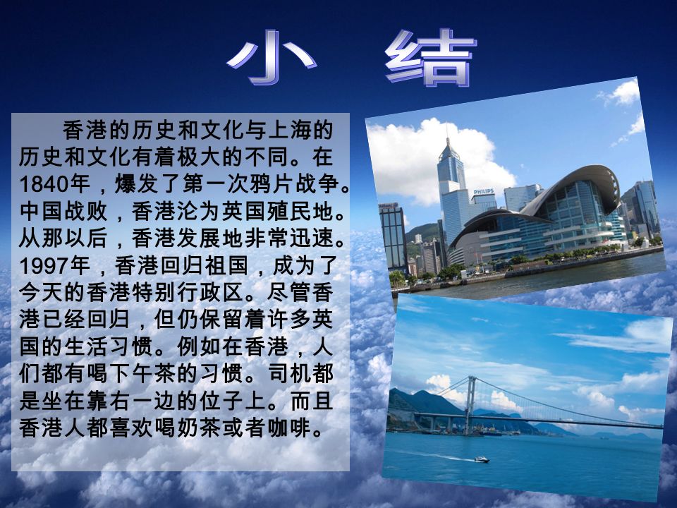 香港的历史和文化与上海的 历史和文化有着极大的不同。在 1840 年，爆发了第一次鸦片战争。 中国战败，香港沦为英国殖民地。 从那以后，香港发展地非常迅速。 1997 年，香港回归祖国，成为了 今天的香港特别行政区。尽管香 港已经回归，但仍保留着许多英 国的生活习惯。例如在香港，人 们都有喝下午茶的习惯。司机都 是坐在靠右一边的位子上。而且 香港人都喜欢喝奶茶或者咖啡。