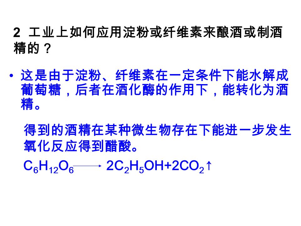 2 工业上如何应用淀粉或纤维素来酿酒或制酒 精的？ 这是由于淀粉、纤维素在一定条件下能水解成 葡萄糖，后者在酒化酶的作用下，能转化为酒 精。 得到的酒精在某种微生物存在下能进一步发生 氧化反应得到醋酸。 C 6 H 12 O 6 2C 2 H 5 OH+2CO 2 ↑