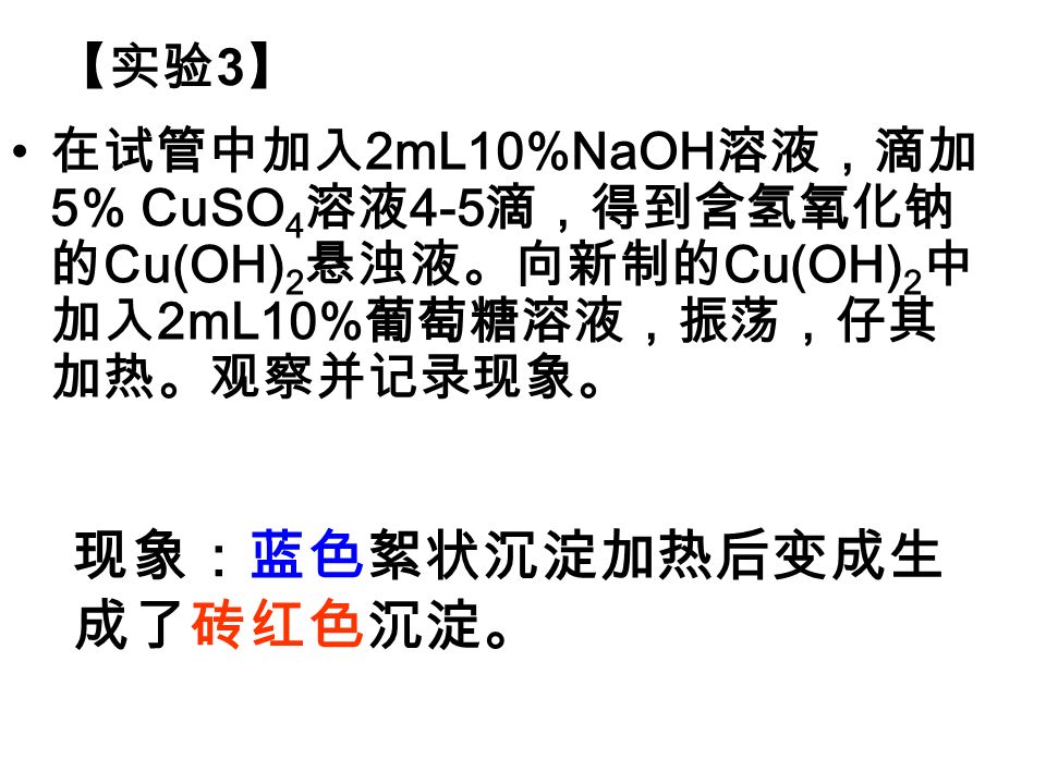 在试管中加入 2mL10%NaOH 溶液，滴加 5% CuSO 4 溶液 4-5 滴，得到含氢氧化钠 的 Cu(OH) 2 悬浊液。向新制的 Cu(OH) 2 中 加入 2mL10% 葡萄糖溶液，振荡，仔其 加热。观察并记录现象。 现象：蓝色絮状沉淀加热后变成生 成了砖红色沉淀。 【实验 3 】