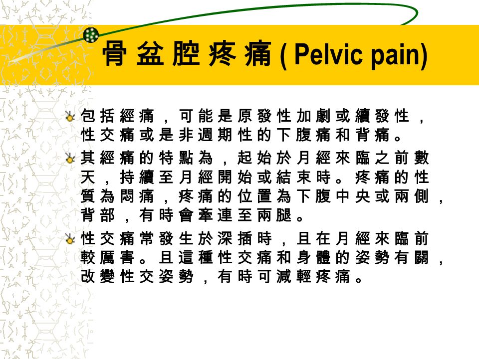 骨 盆 腔 疼 痛 ( Pelvic pain) 包 括 經 痛 ， 可 能 是 原 發 性 加 劇 或 續 發 性 ，性 交 痛 或 是 非 週 期 性 的 下 腹 痛 和 背 痛 。其 經 痛 的 特 點 為 ， 起 始 於 月 經 來 臨 之 前 數天 ， 持 續 至 月 經 開 始 或 結 束 時 。 疼 痛 的 性質 為 悶 痛 ， 疼 痛 的 位 置 為 下 腹 中 央 或 兩 側 ，背 部 ， 有 時 會 牽 連 至 兩 腿 。性 交 痛 常 發 生 於 深 插 時 ， 且 在 月 經 來 臨 前較 厲 害 。 且 這 種 性 交 痛 和 身 體 的 姿 勢 有 關 ，改 變 性 交 姿 勢 ， 有 時 可 減 輕 疼 痛 。包 括 經 痛 ， 可 能 是 原 發 性 加 劇 或 續 發 性 ，性 交 痛 或 是 非 週 期 性 的 下 腹 痛 和 背 痛 。其 經 痛 的 特 點 為 ， 起 始 於 月 經 來 臨 之 前 數天 ， 持 續 至 月 經 開 始 或 結 束 時 。 疼 痛 的 性質 為 悶 痛 ， 疼 痛 的 位 置 為 下 腹 中 央 或 兩 側 ，背 部 ， 有 時 會 牽 連 至 兩 腿 。性 交 痛 常 發 生 於 深 插 時 ， 且 在 月 經 來 臨 前較 厲 害 。 且 這 種 性 交 痛 和 身 體 的 姿 勢 有 關 ，改 變 性 交 姿 勢 ， 有 時 可 減 輕 疼 痛 。