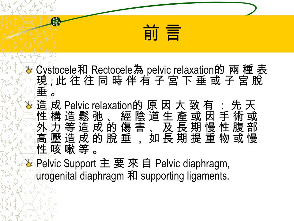 前 言前 言 Cystocele 和 Rectocele 為 pelvic relaxation 的 兩 種 表 現, 此 往 往 同 時 伴 有 子 宮 下 垂 或 子 宮 脫 垂 。 造 成 Pelvic relaxation 的 原 因 大 致 有 ： 先 天 性 構 造 鬆 弛 、 經 陰 道 生 產 或 因 手 術 或 外 力 等 造 成 的 傷 害 、 及 長 期 慢 性 腹 部 高 壓 造 成 的 脫 垂 ， 如 長 期 提 重 物 或 慢 性 咳 嗽 等 。 Pelvic Support 主 要 來 自 Pelvic diaphragm, urogenital diaphragm 和 supporting ligaments.