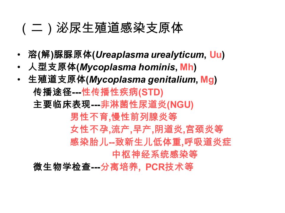 （二）泌尿生殖道感染支原体 溶 ( 解 ) 脲脲原体 (Ureaplasma urealyticum, Uu) 人型支原体 (Mycoplasma hominis, Mh) 生殖道支原体 (Mycoplasma genitalium, Mg) 传播途径 --- 性传播性疾病 (STD) 主要临床表现 --- 非淋菌性尿道炎 (NGU) 男性不育, 慢性前列腺炎等 女性不孕, 流产, 早产, 阴道炎, 宫颈炎等 感染胎儿 -- 致新生儿低体重, 呼吸道炎症 中枢神经系统感染等 微生物学检查 --- 分离培养, PCR 技术等