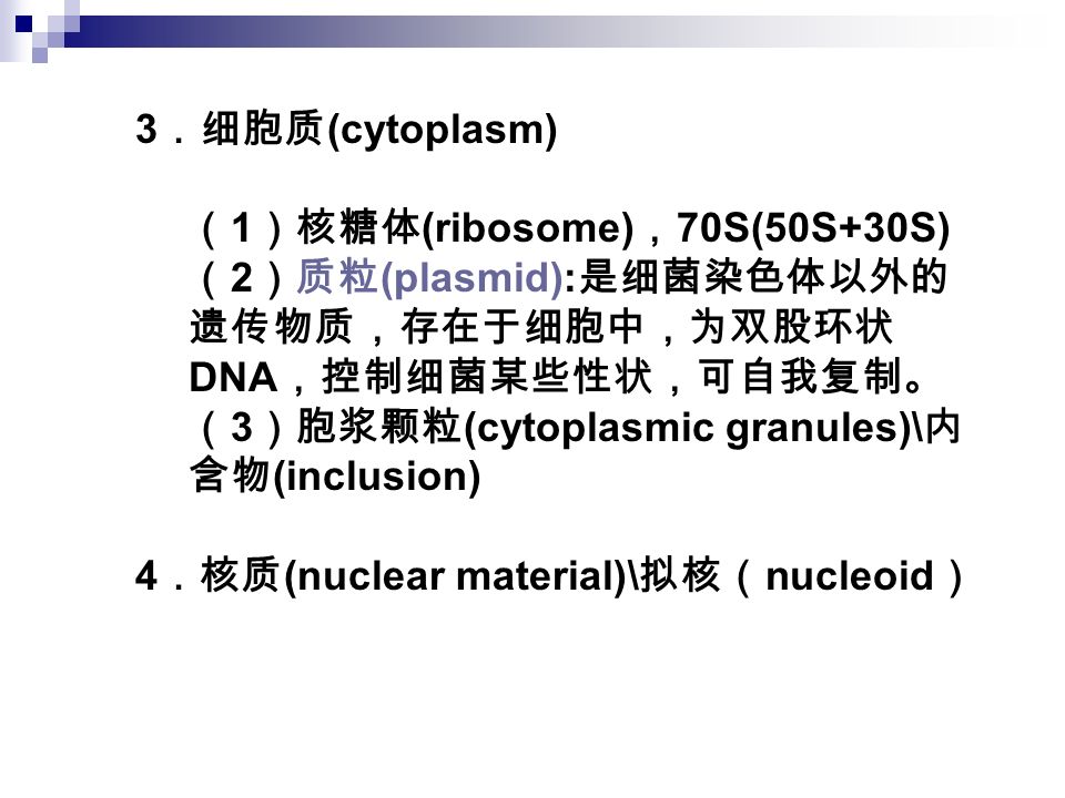 3 ．细胞质 (cytoplasm) （ 1 ）核糖体 (ribosome) ， 70S(50S+30S) （ 2 ）质粒 (plasmid): 是细菌染色体以外的 遗传物质，存在于细胞中，为双股环状 DNA ，控制细菌某些性状，可自我复制。 （ 3 ）胞浆颗粒 (cytoplasmic granules)\ 内 含物 (inclusion) 4 ．核质 (nuclear material)\ 拟核（ nucleoid ）