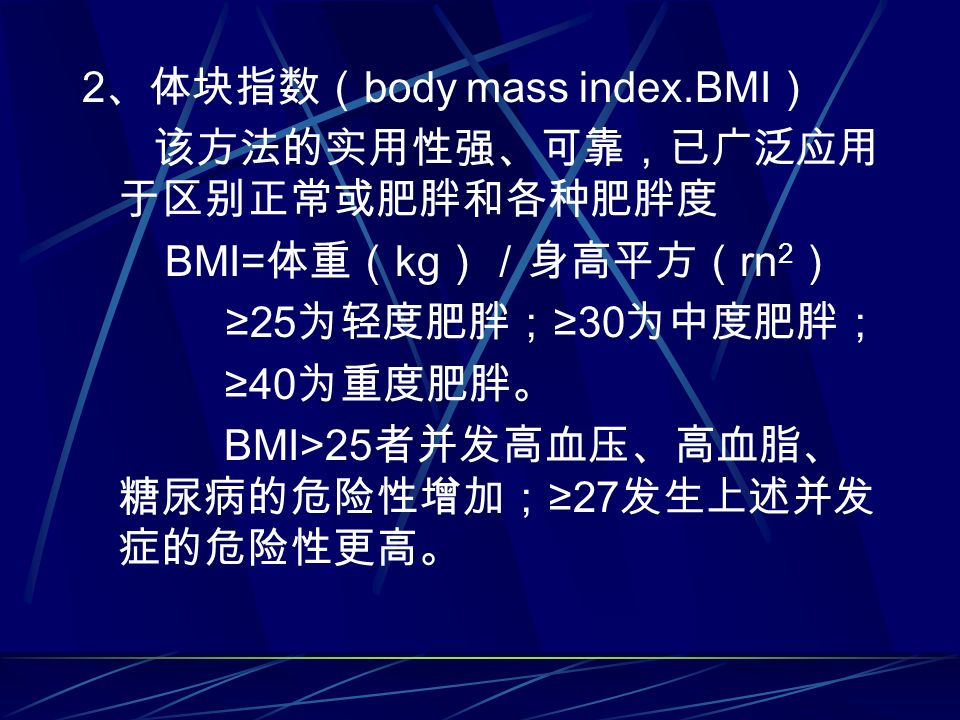 2 、体块指数（ body mass index.BMI ） 该方法的实用性强、可靠，已广泛应用 于区别正常或肥胖和各种肥胖度 BMI= 体重（ kg ）／身高平方（ rn 2 ） ≥25 为轻度肥胖； ≥30 为中度肥胖； ≥40 为重度肥胖。 BMI>25 者并发高血压、高血脂、 糖尿病的危险性增加； ≥27 发生上述并发 症的危险性更高。