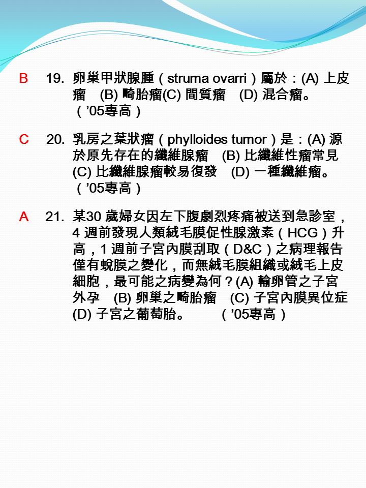 B 19. 卵巢甲狀腺腫（ struma ovarri ）屬於： (A) 上皮 瘤 (B) 畸胎瘤 (C) 間質瘤 (D) 混合瘤。 （ ’05 專高） C 20.