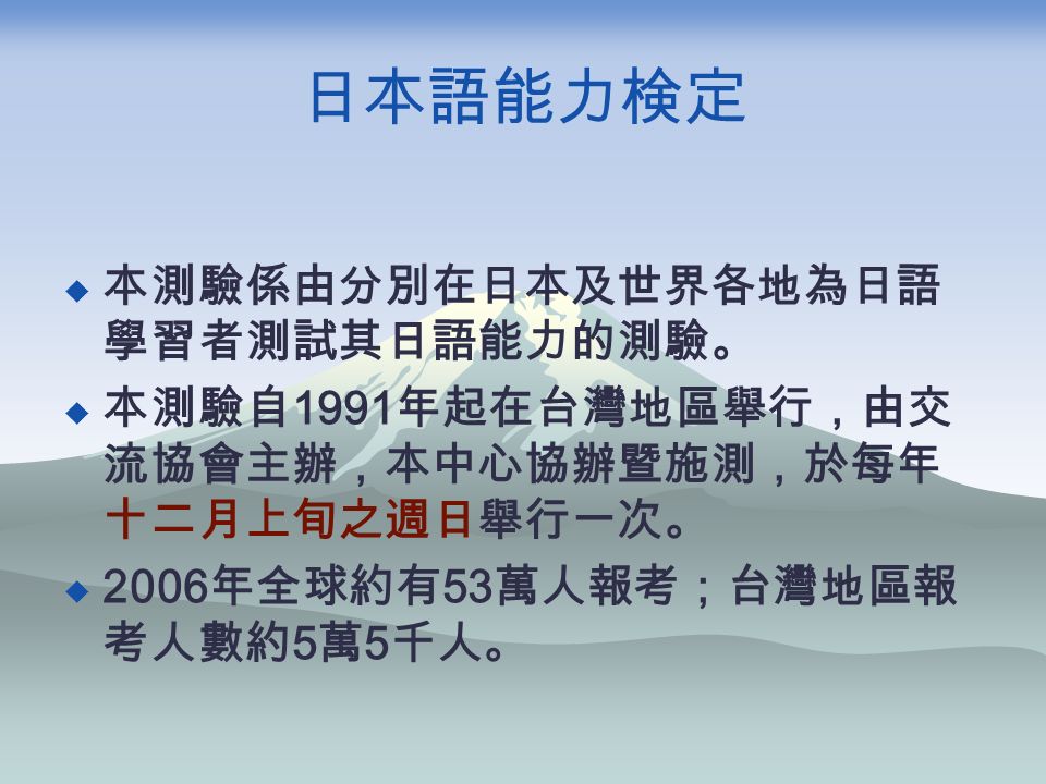 日本語能力検定  本測驗係由分別在日本及世界各地為日語 學習者測試其日語能力的測驗。  本測驗自 1991 年起在台灣地區舉行，由交 流協會主辦，本中心協辦暨施測，於每年 十二月上旬之週日舉行一次。  2006 年全球約有 53 萬人報考；台灣地區報 考人數約 5 萬 5 千人。