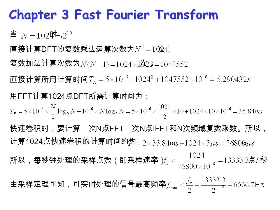 Chapter 3 Fast Fourier Transform 当 时， 直接计算 DFT 的复数乘法运算次数为 次， 复数加法计算次数为 次， 直接计算所用计算时间 用 FFT 计算 1024 点 DFT 所需计算时间为： 快速卷积时，要计算一次 N 点 FFT 一次 N 点 IFFT 和 N 次频域复数乘数。所以， 计算 1024 点快速卷积的计算时间约为 。 所以，每秒钟处理的采样点数（即采样速率） 由采样定理可知，可实时处理的信号最高频率 。