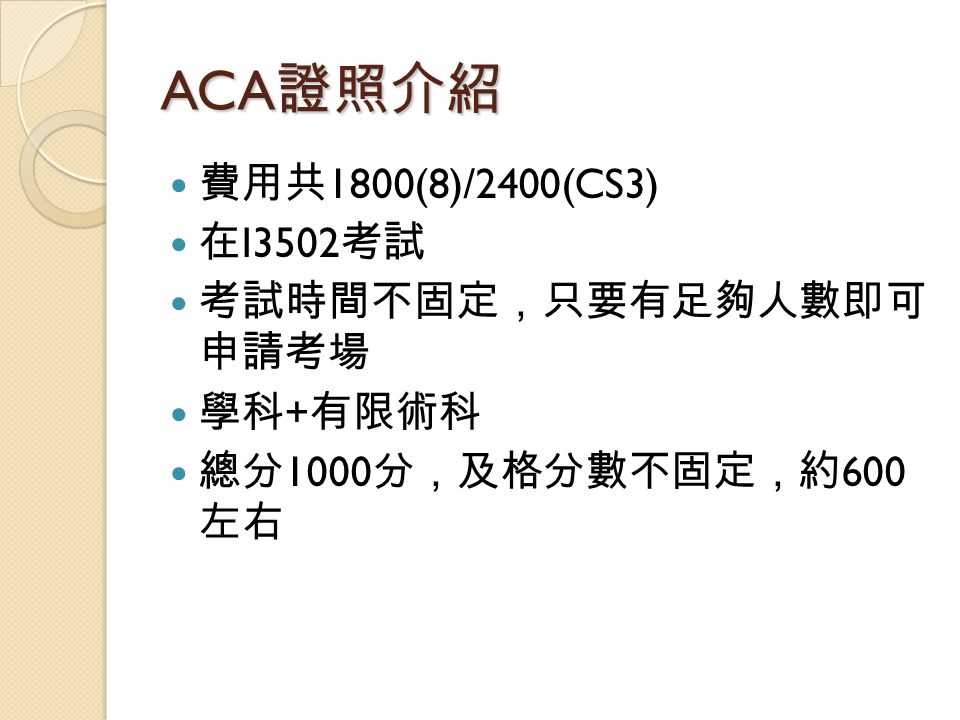 ACA 證照介紹 費用共 1800(8)/2400(CS3) 在 I3502 考試 考試時間不固定，只要有足夠人數即可 申請考場 學科 + 有限術科 總分 1000 分，及格分數不固定，約 600 左右
