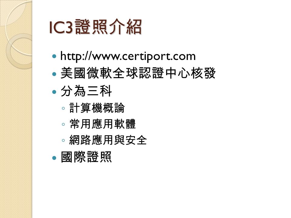 IC3 證照介紹   美國微軟全球認證中心核發 分為三科 ◦ 計算機概論 ◦ 常用應用軟體 ◦ 網路應用與安全 國際證照