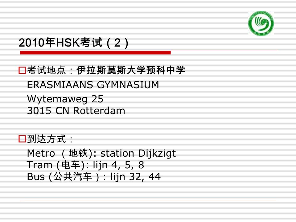 2010 年 HSK 考试（ 2 ）  考试地点：伊拉斯莫斯大学预科中学 ERASMIAANS GYMNASIUM Wytemaweg CN Rotterdam  到达方式： Metro （地铁 ): station Dijkzigt Tram ( 电车 ): lijn 4, 5, 8 Bus ( 公共汽车） : lijn 32, 44