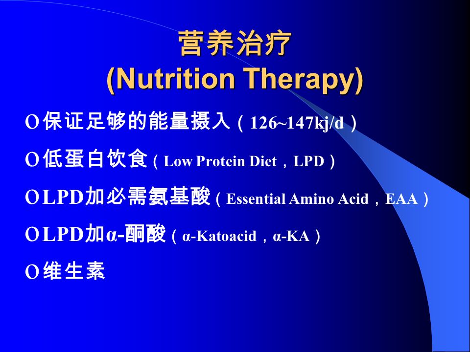 营养治疗 (Nutrition Therapy) o 保证足够的能量摄入 （ 126~147kj/d ） o 低蛋白饮食 （ Low Protein Diet ， LPD ） o LPD 加必需氨基酸 （ Essential Amino Acid ， EAA ） o LPD 加 α- 酮酸 （ α-Katoacid ， α-KA ） o 维生素