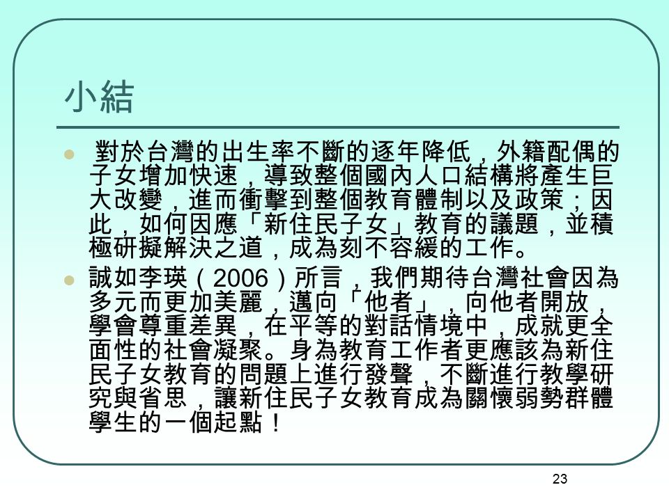 23 小結 對於台灣的出生率不斷的逐年降低，外籍配偶的 子女增加快速，導致整個國內人口結構將產生巨 大改變，進而衝擊到整個教育體制以及政策；因 此，如何因應「新住民子女」教育的議題，並積 極研擬解決之道，成為刻不容緩的工作。 誠如李瑛（ 2006 ）所言，我們期待台灣社會因為 多元而更加美麗，邁向「他者」，向他者開放， 學會尊重差異，在平等的對話情境中，成就更全 面性的社會凝聚。身為教育工作者更應該為新住 民子女教育的問題上進行發聲，不斷進行教學研 究與省思，讓新住民子女教育成為關懷弱勢群體 學生的一個起點！