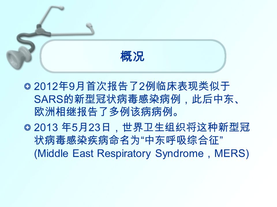 概况 2012 年 9 月首次报告了 2 例临床表现类似于 SARS 的新型冠状病毒感染病例，此后中东、 欧洲相继报告了多例该病病例。 2013 年 5 月 23 日，世界卫生组织将这种新型冠 状病毒感染疾病命名为 中东呼吸综合征 (Middle East Respiratory Syndrome ， MERS)