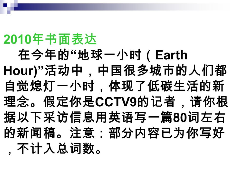 2010 年书面表达 在今年的 地球一小时（ Earth Hour) 活动中，中国很多城市的人们都 自觉熄灯一小时，体现了低碳生活的新 理念。假定你是 CCTV9 的记者，请你根 据以下采访信息用英语写一篇 80 词左右 的新闻稿。注意：部分内容已为你写好 ，不计入总词数。