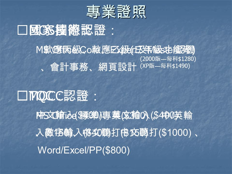 專業證照 ※國家技術士： 軟應丙級、軟應乙級 ( 三年級才能考 ) 、會計事務、網頁設計 ※ TQC ： 中文輸入 ($400) 、英文輸入 ($400) 、數字輸入 ($400) 、 中文聽打 ($1000) 、 Word/Excel/PP($800) ※ MOS 國際認證： MS Office Core 、 Expert 及 Master 認證 (2000 版 — 每科 $1280) (XP 版 — 每科 $1490) ※ MOCC 認證： MS Office 標準 / 專業 ($300) 、中 / 英輸 入 ($150) 、中文聽打 ($150)