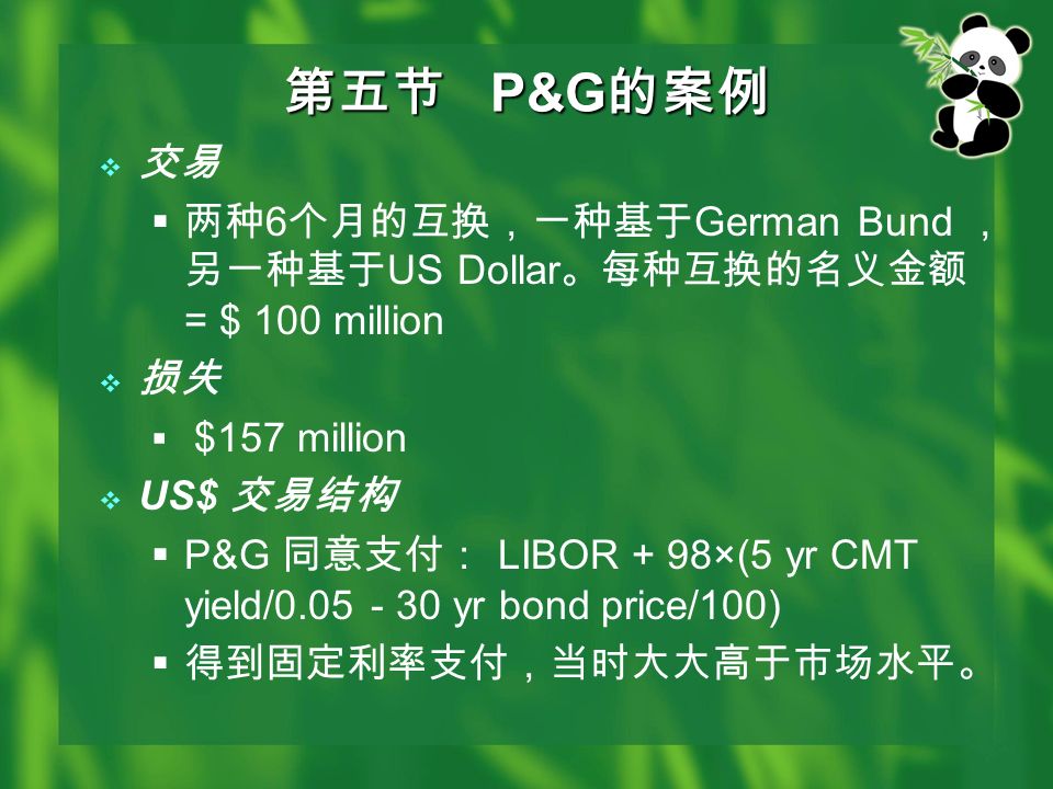 第五节 P&G 的案例  交易  两种 6 个月的互换，一种基于 German Bund ， 另一种基于 US Dollar 。每种互换的名义金额 = $ 100 million  损失  $157 million  US$ 交易结构  P&G 同意支付： LIBOR + 98×(5 yr CMT yield/ yr bond price/100)  得到固定利率支付，当时大大高于市场水平。