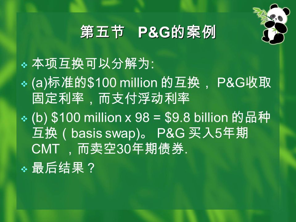 第五节 P&G 的案例  本项互换可以分解为 :  (a) 标准的 $100 million 的互换， P&G 收取 固定利率，而支付浮动利率  (b) $100 million x 98 = $9.8 billion 的品种 互换（ basis swap) 。 P&G 买入 5 年期 CMT ，而卖空 30 年期债券.