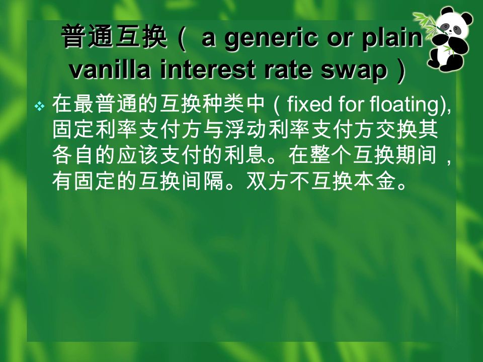 普通互换（ a generic or plain vanilla interest rate swap ）  在最普通的互换种类中（ fixed for floating), 固定利率支付方与浮动利率支付方交换其 各自的应该支付的利息。在整个互换期间， 有固定的互换间隔。双方不互换本金。