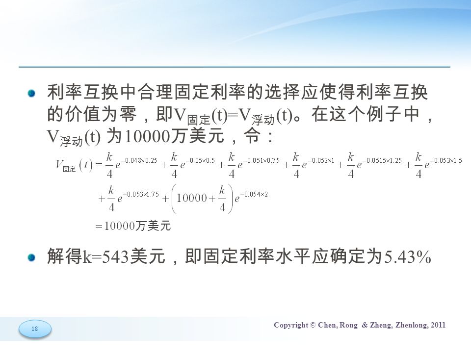 18 Copyright © Chen, Rong & Zheng, Zhenlong, 2011 利率互换中合理固定利率的选择应使得利率互换 的价值为零，即 V 固定 (t)=V 浮动 (t) 。在这个例子中， V 浮动 (t) 为 万美元，令： 解得 k=543 美元，即固定利率水平应确定为 5.43%