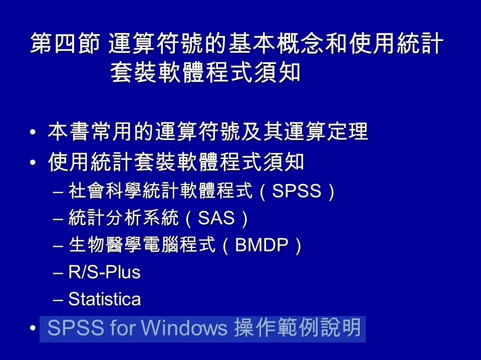 第四節 運算符號的基本概念和使用統計 套裝軟體程式須知 本書常用的運算符號及其運算定理 本書常用的運算符號及其運算定理 使用統計套裝軟體程式須知 使用統計套裝軟體程式須知 – 社會科學統計軟體程式（ SPSS ） – 統計分析系統（ SAS ） – 生物醫學電腦程式（ BMDP ） –R/S-Plus –Statistica SPSS for Windows 操作範例說明SPSS for Windows 操作範例說明 `