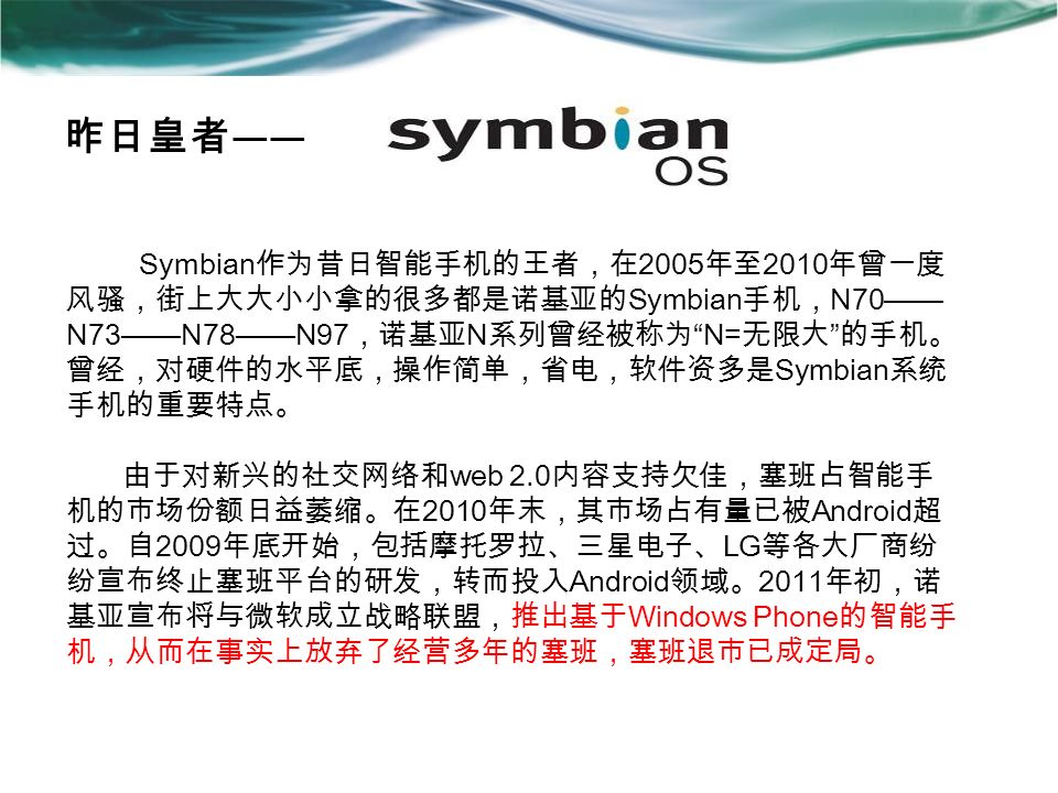 昨日皇者 —— Symbian 作为昔日智能手机的王者，在 2005 年至 2010 年曾一度 风骚，街上大大小小拿的很多都是诺基亚的 Symbian 手机， N70—— N73——N78——N97 ，诺基亚 N 系列曾经被称为 N= 无限大 的手机。 曾经，对硬件的水平底，操作简单，省电，软件资多是 Symbian 系统 手机的重要特点。 由于对新兴的社交网络和 web 2.0 内容支持欠佳，塞班占智能手 机的市场份额日益萎缩。在 2010 年末，其市场占有量已被 Android 超 过。自 2009 年底开始，包括摩托罗拉、三星电子、 LG 等各大厂商纷 纷宣布终止塞班平台的研发，转而投入 Android 领域。 2011 年初，诺 基亚宣布将与微软成立战略联盟，推出基于 Windows Phone 的智能手 机，从而在事实上放弃了经营多年的塞班，塞班退市已成定局。