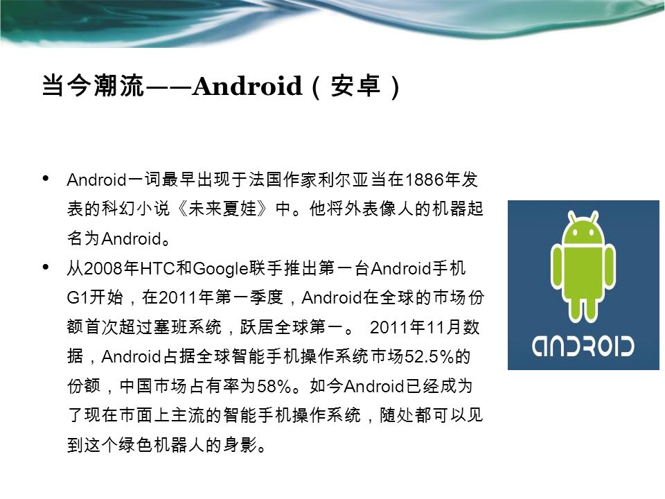 当今潮流 ——Android （安卓） Android 一词最早出现于法国作家利尔亚当在 1886 年发 表的科幻小说《未来夏娃》中。他将外表像人的机器起 名为 Android 。 从 2008 年 HTC 和 Google 联手推出第一台 Android 手机 G1 开始，在 2011 年第一季度， Android 在全球的市场份 额首次超过塞班系统，跃居全球第一。 2011 年 11 月数 据， Android 占据全球智能手机操作系统市场 52.5% 的 份额，中国市场占有率为 58% 。如今 Android 已经成为 了现在市面上主流的智能手机操作系统，随处都可以见 到这个绿色机器人的身影。