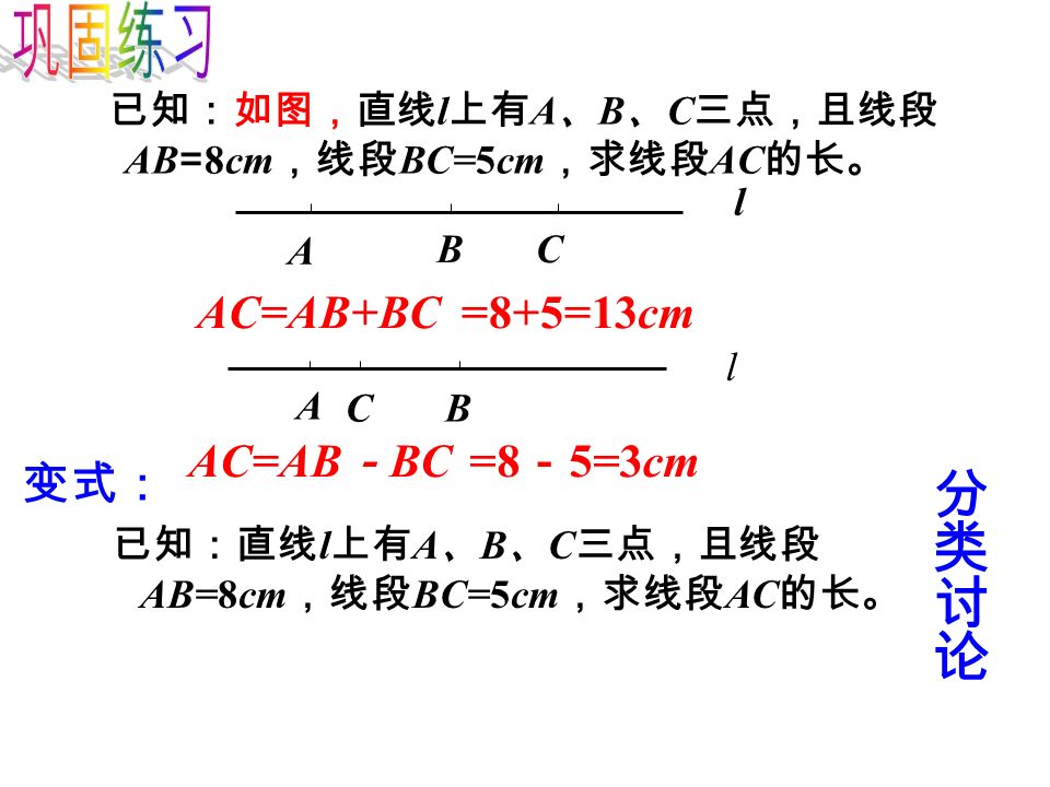 已知：如图，直线 l 上有 A 、 B 、 C 三点，且线段 AB = 8cm ，线段 BC=5cm ，求线段 AC 的长。 AC=AB+BC=8+5=13cm AC=AB － BC=8 － 5=3cm l A BC l A BC 变式： 已知：直线 l 上有 A 、 B 、 C 三点，且线段 AB=8cm ，线段 BC=5cm ，求线段 AC 的长。