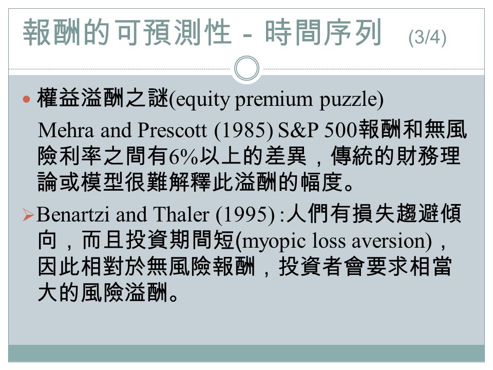 報酬的可預測性－時間序列 (3/4) 權益溢酬之謎 (equity premium puzzle) Mehra and Prescott (1985) S&P 500 報酬和無風 險利率之間有 6% 以上的差異，傳統的財務理 論或模型很難解釋此溢酬的幅度。  Benartzi and Thaler (1995) : 人們有損失趨避傾 向，而且投資期間短 ( myopic loss aversion) ， 因此相對於無風險報酬，投資者會要求相當 大的風險溢酬。