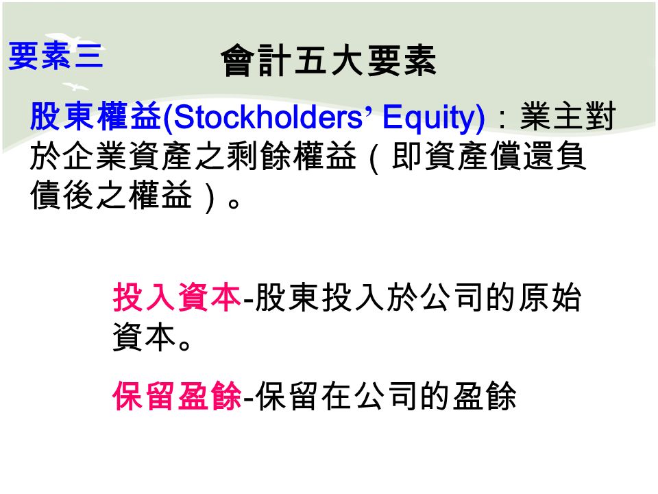會計五大要素 股東權益 (Stockholders ’ Equity) ：業主對 於企業資產之剩餘權益（即資產償還負 債後之權益）。 要素三 投入資本 - 股東投入於公司的原始 資本。 保留盈餘 - 保留在公司的盈餘