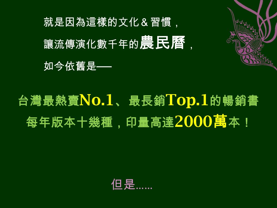 就是因為這樣的文化＆習慣， 讓流傳演化數千年的 農民曆 ， 如今依舊是 ── 台灣最熱賣 No.1 、 最長銷 Top.1 的暢銷書 每年版本十幾種，印量高達 2000 萬 本！ 但是 ……