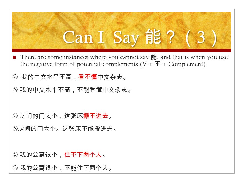 Can I Say 能？（ 3 ） There are some instances where you cannot say 能, and that is when you use the negative form of potential complements (V + 不 + Complement) 我的中文水平不高，看不懂中文杂志。  我的中文水平不高，不能看懂中文杂志。 房间的门太小，这张床搬不进去。  房间的门太小。这张床不能搬进去。 我的公寓很小，住不下两个人。  我的公寓很小，不能住下两个人。