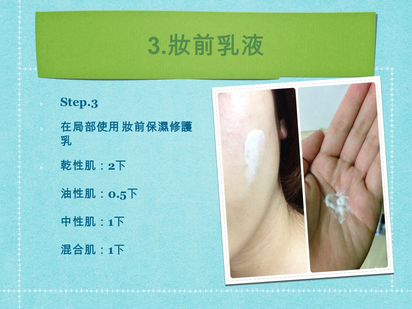 3. 妝前乳液 Step.3 在局部使用 妝前保濕修護 乳 乾性肌： 2 下 油性肌： 0.5 下 中性肌： 1 下 混合肌： 1 下