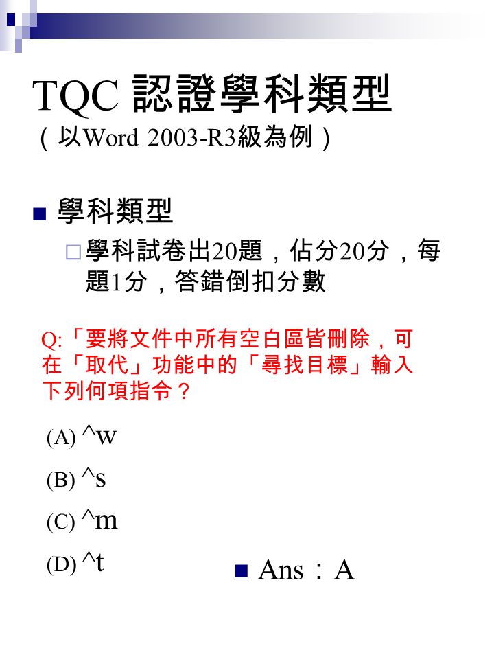 TQC 認證學科類型 （以 Word 2003-R3 級為例） 學科類型  學科試卷出 20 題，佔分 20 分，每 題 1 分，答錯倒扣分數 Q: 「要將文件中所有空白區皆刪除，可 在「取代」功能中的「尋找目標」輸入 下列何項指令？ (A) ^w (B) ^s (C) ^m (D) ^t Ans ： A
