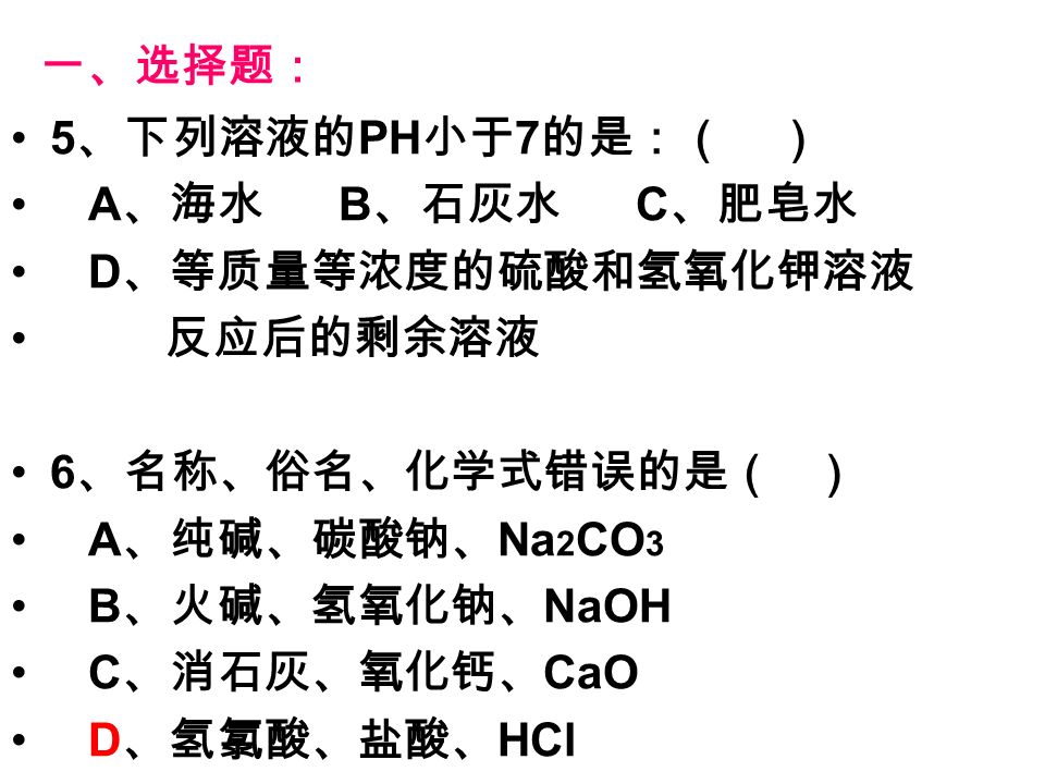 一、选择题： 5 、下列溶液的 PH 小于 7 的是：（ ） A 、海水 B 、石灰水 C 、肥皂水 D 、等质量等浓度的硫酸和氢氧化钾溶液 反应后的剩余溶液 6 、名称、俗名、化学式错误的是（ ） A 、纯碱、碳酸钠、 Na 2 CO 3 B 、火碱、氢氧化钠、 NaOH C 、消石灰、氧化钙、 CaO D 、氢氯酸、盐酸、 HCl