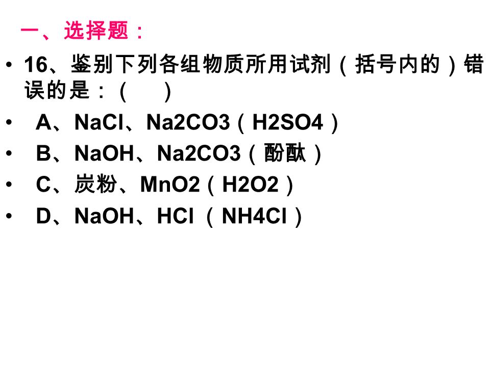 一、选择题： 16 、鉴别下列各组物质所用试剂（括号内的）错 误的是：（ ） A 、 NaCl 、 Na2CO3 （ H2SO4 ） B 、 NaOH 、 Na2CO3 （酚酞） C 、炭粉、 MnO2 （ H2O2 ） D 、 NaOH 、 HCl （ NH4Cl ）