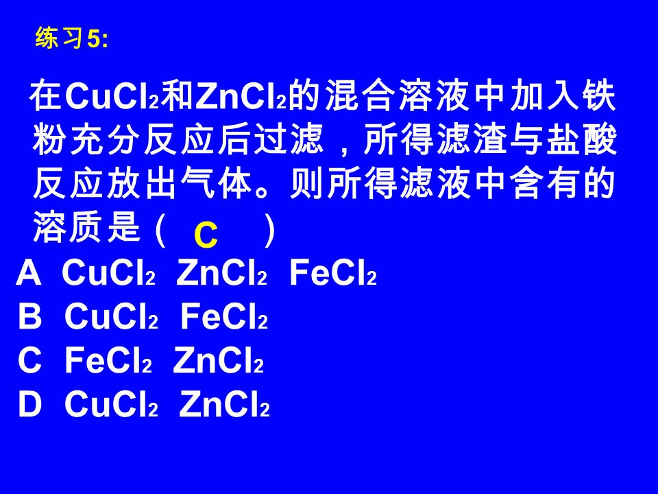 在 CuCl 2 和 ZnCl 2 的混合溶液中加入铁 粉充分反应后过滤，所得滤渣与盐酸 反应放出气体。则所得滤液中含有的 溶质是（ ） A CuCl 2 ZnCl 2 FeCl 2 B CuCl 2 FeCl 2 C FeCl 2 ZnCl 2 D CuCl 2 ZnCl 2 C 练习 5: