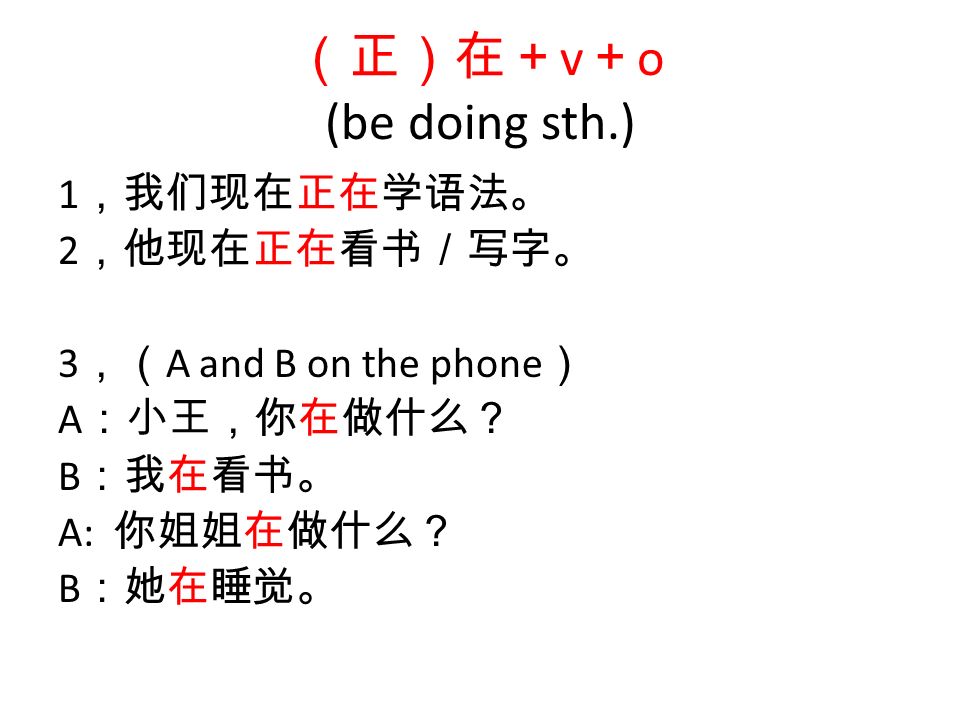 （正）在＋ v ＋ o (be doing sth.) 1 ，我们现在正在学语法。 2 ，他现在正在看书／写字。 3 ，（ A and B on the phone ） A ：小王，你在做什么？ B ：我在看书。 A: 你姐姐在做什么？ B ：她在睡觉。