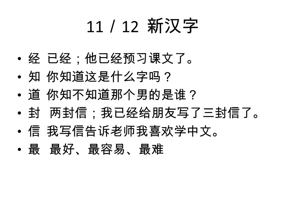 11 ／ 12 新汉字 经 已经；他已经预习课文了。 知 你知道这是什么字吗？ 道 你知不知道那个男的是谁？ 封 两封信；我已经给朋友写了三封信了。 信 我写信告诉老师我喜欢学中文。 最 最好、最容易、最难