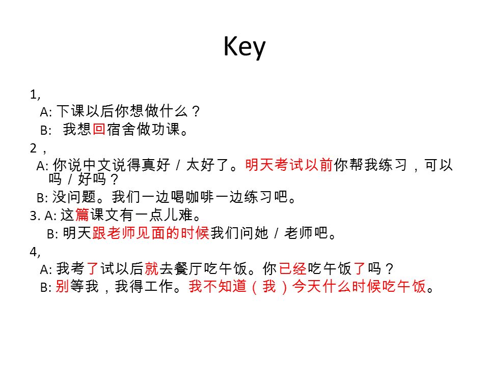 Key 1, A: 下课以后你想做什么？ B: 我想回宿舍做功课。 2 ， A: 你说中文说得真好／太好了。明天考试以前你帮我练习，可以 吗／好吗？ B: 没问题。我们一边喝咖啡一边练习吧。 3.