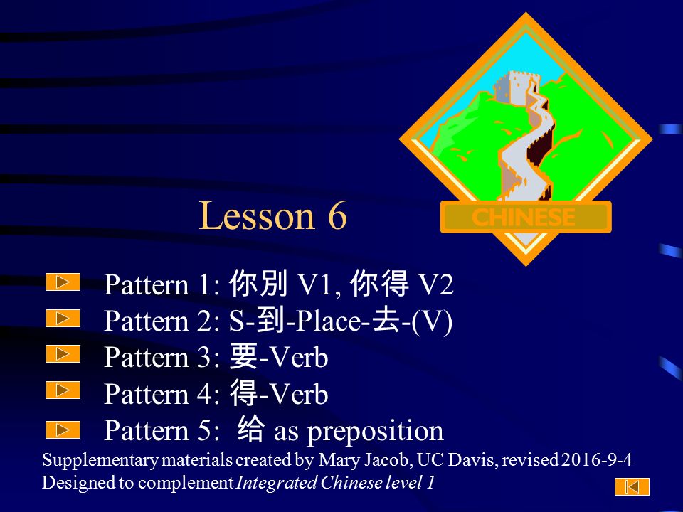 Supplementary materials created by Mary Jacob, UC Davis, revised Designed to complement Integrated Chinese level 1 Lesson 6 Pattern 1: 你別 V1, 你得 V2 Pattern 2: S- 到 -Place- 去 -(V) Pattern 3: 要 -Verb Pattern 4: 得 -Verb Pattern 5: 给 as preposition