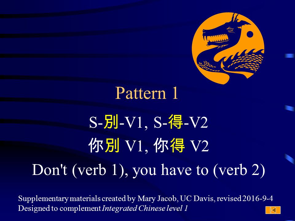 Supplementary materials created by Mary Jacob, UC Davis, revised Designed to complement Integrated Chinese level 1 Pattern 1 S- 別 -V1, S- 得 -V2 你別 V1, 你得 V2 Don t (verb 1), you have to (verb 2)
