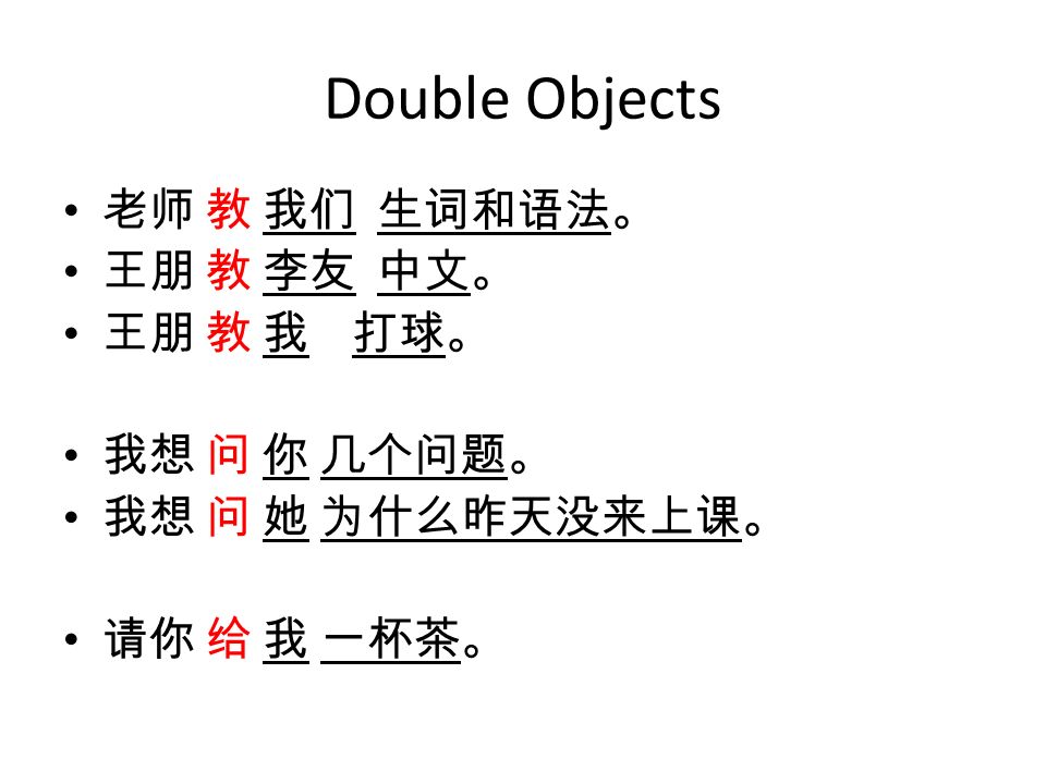 Double Objects 老师 教 我们 生词和语法。 王朋 教 李友 中文。 王朋 教 我 打球。 我想 问 你 几个问题。 我想 问 她 为什么昨天没来上课。 请你 给 我 一杯茶。