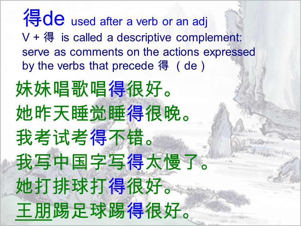 得 de used after a verb or an adj V + 得 is called a descriptive complement: serve as comments on the actions expressed by the verbs that precede 得 （ de ） 妹妹唱歌唱得很好。 她昨天睡觉睡得很晚。 我考试考得不错。 我写中国字写得太慢了。 她打排球打得很好。 王朋踢足球踢得很好。