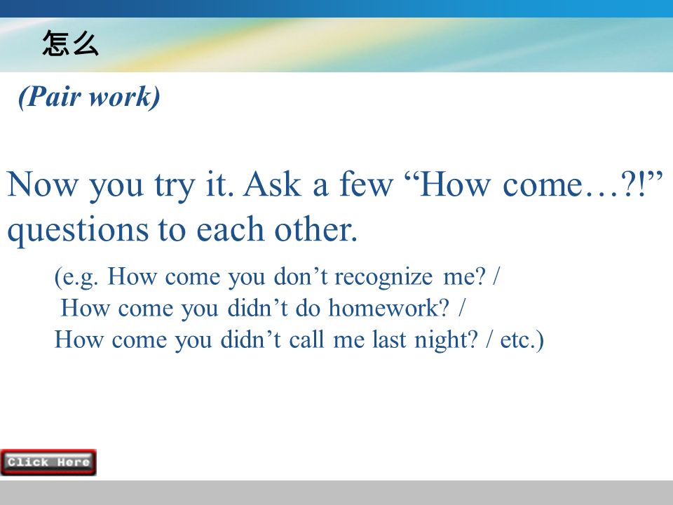 怎么 Now you try it. Ask a few How come… ! questions to each other.
