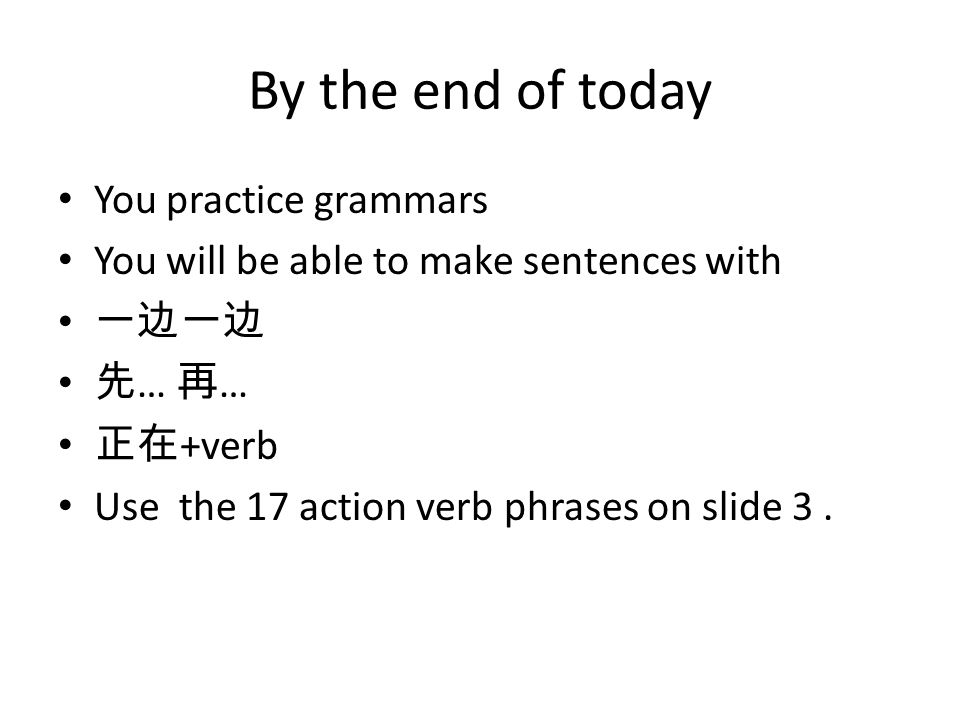 By the end of today You practice grammars You will be able to make sentences with 一边一边 先 … 再 … 正在 +verb Use the 17 action verb phrases on slide 3.