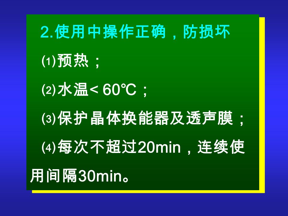 2. 使用中操作正确，防损坏 ⑴预热； ⑵水温 < 60 ℃； ⑶保护晶体换能器及透声膜； ⑷每次不超过 20min ，连续使 用间隔 30min 。 2.