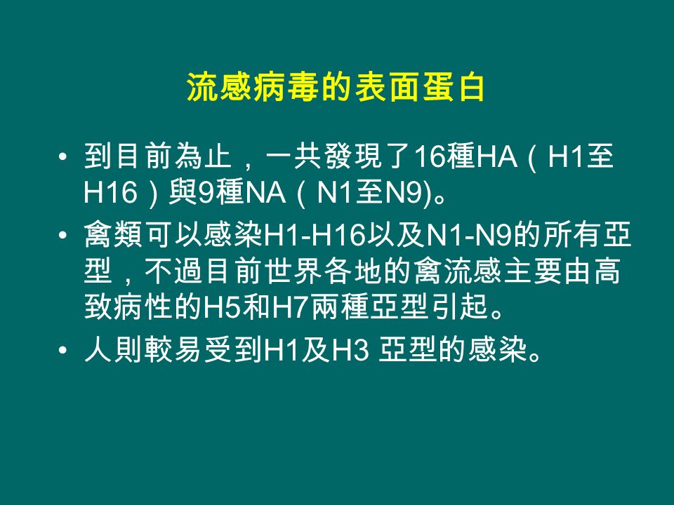 到目前為止，一共發現了 16 種 HA （ H1 至 H16 ）與 9 種 NA （ N1 至 N9) 。 禽類可以感染 H1-H16 以及 N1-N9 的所有亞 型，不過目前世界各地的禽流感主要由高 致病性的 H5 和 H7 兩種亞型引起。 人則較易受到 H1 及 H3 亞型的感染。